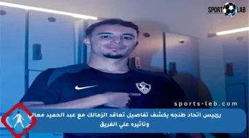 رئيس اتحاد طنجة يكشف تفاصيل تعاقد الزمالك مع عبد الحميد معالي وتأثيره على الفريق